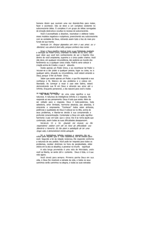 homens dizem que ouviram uma voz dizendo-lhes para matar,
fazer e acontecer. Isto se deve a um complexo existente no
subconsciente deles. O complexo é um grupo de idéias carregadas
de emoção destrutiva e ocultas no recesso do subconsciente.
Você é aconselhado a dissolver, neutralizar e obliterar todos
esses modelos negativos e subjetivos, preenchendo seu subconsciente
com as verdades de Deus, retirando assim todo o lixo do mais pro-
fundo de sua mente.
Versículo 14: Porque depositou em mim o seu amor, eu o
libertarei; vou elevá-lo bem alto, porque conhece meu nome.
Amar a Deus significa dedicar toda a sua fidelidade, lealdade
e devoção ao Poder Único, chamado na Bíblia de EU SOU. Isto
quer dizer que você tem conhecimento de ser o Espírito Vivo
dentro de você onipotente, supremo e o único poder criativo. Você
não deve, em qualquer circunstância, dar poderes ao mundo dos
fenômenos ou a qualquer coisa criada. Fazê-lo seria colocar a
criação acima do Criador, o que é absurdo.
Existe apenas um Poder Único, e ao reconhecer tal Poder o
recusar-se a dar poder a qualquer pessoa, lugar ou coisa, ou a
qualquer astro, situação ou circunstância, você estará amando a
Deus, porque é fiel ao Poder Único.
Saber que existe apenas um Poder, e que Ele responde a sua
confiança e fé, libera-o de seu problema e o coloca em
liberdade. Ao começar a rezar e usar este Salmo, estará
demonstrando sua fé em Deus e atirando seu amor até o
Infinito. Enquanto perseverar, o dia nascerá para você e todas
as sombras se dissiparão.Na Bíblia, o "nome" de uma coisa significa a sua
natureza. A natureza da Inteligência Infinita é a resposta. Ela
responde ao seu pensamento. Deus é tudo que existe. Além de
ser voltado para a resposta. Deus é todo-poderoso, toda
sabedoria, amor ilimitado, harmonia absoluta, paz absoluta, é
onisciente e onipresente. "Conhecer" todos estes atributos,
potências e qualidades de Deus é colocar-se no Alto, acima de
seus problemas, e libertar-se devido à sua compreensão e
profunda conscientização. Contemplar a Deus em ação significa
harmonia e paz em tudo que o cerca. Voc ê se torna aquilo que
contempla; assim todas as suas dificuldades desaparecem.
Versículo 15 e 16: Quando me invocar, eu lhe
responderei; estarei com ele na hora da dificuldade; vou
libertá-lo e honrá-lo. Eu lha darei a satisfação de ter uma
longa vida, e demonstrarei minha salvação.
Só a Inteligência Infinita conhece a resposta. Ao sevoltar para Aquele Que É Todo Sabedoria, Ele se voltará para
você. Segundo a lei da relação recíproca, Ele responde conforme
a natureza de seu pedido. Você pode ter resposta para todos os
problemas, receber diretrizes na hora da perplexidade, obter
vitória em to dos os desafios, e penetrar no triunfo espiritual
A vida longa prometida é uma vida de felicidade, onde
você se liberta, se sente útil e contente. Deus é Vida, e é sua
vida agora.
Você viverá para sempre. Primeiro ponha Deus em sua
vida, e Deus lhe mostrará a estrada da vida, e todos os seus
caminhos serão caminhos na alegria, e todas as suas estradas
 