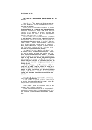 serão estradas de paz.
CAPÍTULO 13 - Esclarecimentos sobre os Salmos 92 a 99,
inclusive
Salmo 92:1-2: Ê bom agradecer ao Senhor, e cantar ao
teu nome, 6 Altíssimo. Anunciar de manhã sua bondade e a
cada noite tua fidelidade.
No ano passado, quando fui fazer conferências em Honolulu,
encontrei um senhor de 1OO anos de idade, que me contou uma
interessante experiência que tivera quando jovem. Seus pais
morreram em um acidente; ele perdeu o emprego; sua
namorada se casou com outro; e ele estava profundamente
deprimido, desprezado e sem um tostã o.
Conversou então com um sacerdote havaiano, que estudara
na Sede da Unidade, e que lhe forneceu uma prece a ser repetida
freqüentemente, como se segue: "Senhor, dou graças pela paz e
abundância que me pertencem agora." Ele escreveu a frase num
cartão e colocou-o à cabeceira de sua cama tosca, e repetia-a sem
parar. Sentiu-se animado, inspirado, cheio de entusiasmo.
Novas portas se lhe abriram. Conseguiu um ótimo emprego, e
logo chegou a vice-presidente da firma. Ficou muito rico e
doou gran des somas a instituições de carida de.
Seu segredo foi começar a agradecer pela riqueza e tudo
de bom que o cercava. Seu subsconsciente respondeu e ampliou
seus bens de maneira abundante. Ele aprendeu que tudo
aquilo que você louva e abençoa você amplifica. O jardineiro
louva e abençoa as sementes que deposita no solo, e depois
obtém um lindo jardim cheio de flores, que crescem luxuriantes
sob as vibrações dos louvores e bênçãos. Da mesma forma,
quando você elogia um rapaz por um trabalho bem-feito, ele
passa a caprichar no serviço. O coração agradecido está sempre
próximo de Deus.
Em tudo dê graças... (I Tessalonicenses 5:18). O
motivo para dar graças é que isto mantém sua mente fixa e
focalizada na Origem de todo bem. Ao depositar sua fidelidade e
lealdade no Espírito Vivo dentro de você, a Origem de todas as
bênçãos, você descobre a resposta ao seu pensamento
habitual, e é abençoado muito além de seus sonhos mais
profundos.
Salmo 92:6: O homem estúpido não tem conhecimento,nem o imbecil compreende isto.
O texto se refere aos que não consideram as leis da mente
e, portanto, não compreendem a lei da causa e efeito. São
estes os imbecis mencionados no versículo.
Salmo 92:1O: Porém me fortalecerá como um boi
selvagem . Serei ungido com óleo novo.
Quando exaltamos a Deus dentro de nós, experimentamos s
exaltação em nossos corações e mentes, porque Deus se torna
para nós aquilo que nós concebemos e acreditamos que Ele
seja.
 
