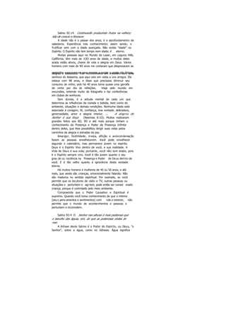 Salmo 92:14: Continuarão produzindo frutos na velhice;
hão de crescer e florescer.
A idade não é o passar dos anos; é o aprofundamento da
sabedoria. Experiência trás conhecimento; assim sendo, o
frutificar vem com a idade avançada. Não existe "idade" no
Espírito. O Espírito não tem tempo nem idade; é eterno.
Muitas pessoas aqui no Mundo do Lazer, em Laguna Hills,
Califórnia, têm mais de 1OO anos de idade, e muitos deles
arada estão ativos, cheios de vida e alegria em Deus. Vários
homens com mais de 9O anos me contaram que desprezaram as
restrições mais comuns para manter a saúde e ainda são felizes,alegres e saudáveis. Tive recentemente um encontro com uma
senhora do Alabama, que aqui veio em visita a uns amigos. Ela
estava com 98 anos, e disse que precisava diminuir seu
consumo de vinho, pois há 40 anos toma quase uma garrafa
de vinho por dia às refeições. Viaja pelo mundo em
excursões, entende muito de fotografia e faz conferências
em clubes de senhoras.
Sem dúvida, é a atitude mental de cada um que
determina as influências da comida e bebida, bem como do
ambiente, situações e demais condições. Nenhuma idade está
associada à coragem, fé, confiança, boa vontade, delicadeza,
generosidade, amor e alegria interior. ... A alegria do
Senhor é sua força (Neemias 8:1O). Muitos realizaram
grandes feitos aos 8O, 9O e até mais porque tinham o
conhecimento da Presença e Poder da Presença Infinita
dentro deles, que lhes possibilitou dirigir suas vidas pelos
caminhos da alegria e estradas da paz.
Amargor, hostilidade, inveja, aflição e autocondenação
fazem as pessoas envelhecerem. Você pode envelhecer
segundo o calendário, mas permanece jovem no espírito.
Deus é o Espírito Vivo dentro de você, a sua realidade. A
Vida de Deus é sua vida; portanto, você não tem idade, pois
é o Espírito sempre vivo. Você é tão jovem quanto o seu
grau de co nsciência na Presença e Poder de Deus den tro de
você. E é tão velho quanto a ignorância desta verdade
eterna.
Há muitos homens e mulheres de 40 ou 50 anos, e até
mais, que ainda são crianças, emocionalmente falando. Não
são maduros no sentido espiritual. Por exemplo, se você
permite que os locutores de rádio e TV, outras pessoas ou
situações o perturbem e agi-tem, pode então ser consid erado
criança, porque é controlado pelo meio ambiente.
Compreenda que o Poder Causativo e Espiritual é
supremo. Quando você toma conhecimento de que o interior
(seu s pens amentos e sentimentos) cont rola o exterior, não
permite que o mundo de acontecimentos e pessoas o
perturbem e incomodem.
Salmo 93:4: O Senhor nas alturas é mais poderoso que
o barulho das águas, sim, do que as poderosas ondas do
mar.
A ênfase deste Salmo é o Poder do Espírito, ou Deus, "o
Senhor", sobre a água, como no Gênesis. Água significa
 