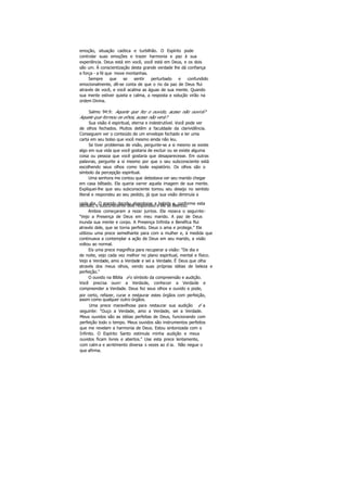 emoção, situação caótica e turbilhão. O Espírito pode
controlar suas emoções e trazer harmonia e paz à sua
experiência. Deus está em você, você está em Deus, e os dois
são um. Á conscientização desta grande verdade lhe dá confiança
e força - a fé que move montanhas.
Sempre que se sentir perturbado e confundido
emocionalmente, dê-se conta de que o rio da paz de Deus flui
através de você, e você acalma as águas de sua mente. Quando
sua mente estiver quieta e calma, a resposta e solução virão na
ordem Divina.
Salmo 94:9: Aquele que fez o ouvido, acaso não ouvirá?
Aquele que formou os olhos, acaso não verá?
Sua visão é espiritual, eterna e indestrutível. Você pode ver
de olhos fechados. Muitos detêm a faculdade da clarividência.
Conseguem ver o conteúdo de um envelope fechado e ler uma
carta em seu bolso que você mesmo ainda não leu.
Se tiver problemas de visão, pergunte-se a si mesmo se existe
algo em sua vida que você gostaria de excluir ou se existe alguma
coisa ou pessoa que você gostaria que desaparecesse. Em outras
palavras, pergunte a si mesmo por que o seu subconsciente está
escolhendo seus olhos como bode expiatório. Os olhos são o
símbolo da percepção espiritual.
Uma senhora me contou que detestava ver seu marido chegar
em casa bêbado. Ela queria varrer aquela imagem de sua mente.
Expliquei-lhe que seu subconsciente tomou seu desejo no sentido
literal e respondeu ao seu pedido, já que sua visão diminuía a
cada dia. O marido decidiu abandonar a bebida e, conforme estadecisão, o subconsciente dele respondeu e ele se libertou.
Ambos começaram a rezar juntos. Ela rezava o seguinte:
"Vejo a Presença de Deus em meu marido. A paz de Deus
inunda sua mente e corpo. A Presença Infinita e Benéfica flui
através dele, que se torna perfeito. Deus o ama e protege." Ele
utilizou uma prece semelhante para com a mulher e, à medida que
continuava a contemplar a ação de Deus em seu marido, a visão
voltou ao normal.
Eis uma prece magnífica para recuperar a visão: "De dia e
de noite, vejo cada vez melhor no plano espiritual, mental e físico.
Vejo a Verdade, amo a Verdade e sei a Verdade. É Deus que olha
através dos meus olhos, vendo suas próprias idéias de beleza e
perfeição."
O ouvido na Bíblia é o símbolo da compreensão e audição.
Você precisa ouvir a Verdade, conhecer a Verdade e
compreender a Verdade. Deus fez seus olhos e ouvido e pode,
por certo, refazer, curar e restaurar estes órgãos com perfeição,
assim como qualquer outro órgãos.
Uma prece maravilhosa para restaurar sua audição é a
seguinte: "Ouço a Verdade, amo a Verdade, sei a Verdade.
Meus ouvidos são as idéias perfeitas de Deus, funcionando com
perfeição todo o tempo. Meus ouvidos são instrumentos perfeitos
que me revelam a harmonia de Deus. Estou sintonizada com o
Infinito. O Espírito Santo estimula minha audição e meus
ouvidos ficam livres e abertos." Use esta prece lentamente,
com calm a e sentimento diversa s vezes ao d ia. Não negue o
que afirma.
 