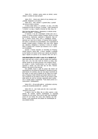 Salmo 95:1: Venham, vamos cantar ao Senhor; vamos
festejar o rochedo da nossa salvação.
Salmo 95:2: Vamos para diante de tua presença com
gratidão, festejando-o com salmos.
Salmo 95:3: Pois o Senhor i o grande Deus, o grande
Rei acima de todos os deuses.
A tônica deste Salmo é "o rochedo", ou seja, o EU SOU,
fundamento de tudo no Universo. O rochedo é aqui chamado de
"o Senhor", ou seja, o Espírito Universal de Vida, Deus, EU
SOU, Puro Ser, Espírito Vivo e Onipotente; e a atitude corretapara com o Espírito i a de alegria.
O Versículo 2 nos dá a abordagem correta para com o
Infinito. O homem primitivo tentava conseguir favores de Deus
prostrando-se, implorando, suplicando e bajulando. Hoje em
dia, o homem encara Deus como a Inteligência Infinita,
operando por meio da lei criativa. A Presença Divina também
tem todos os elementos da personalidade, como capacidade de
escolha, vontade própria e iniciativa, bem como amor, alegria,
paz, sabedoria, inteligência e harmonia. E entra em contato
intimo e pessoal com o homem que sintoniza a lei e a opera
com honestidade.
Quando o homem descobre as maravilhas da Presença
Infinita, eleva-se dentro dele o louvor, gratidão e exultação
ao Seu Espírito; da mesma maneira que o garoto que descobre
algum segredo da química ou da natureza vibra com isso e
corre alegremente para contar a seu pai a descoberta. Atendência do garoto é exultar e louvar o seu achado. Você
sabe muito bem que o louvor e ação de graças não modificam
Deus nem a lei, mas este modo de encarar as coisas, esta
atitude mental de sua parte provocam uma mudança interna
de coração e mente, transformando-o num pólo magnético
espiritual e mental, que atrai todo tipo de bem, inclusive
dinheiro, das srcens as mais diversas.
Sua gratidão, louvor e ação de graças não devem ser
expressadas por uma atitude de bajulação ou servilismo de quem
pede favores. Ao contrário, deve ser uma alegre movimento de
sua mente, no qual você se rejubila por ser capaz de se voltar
para a Presença e Poder Infinitos que existem dentro de você,
com consciência de que todas as coisas de que precisa e pede
estão dentro de você em princípio, esperando serem aceitas
com o coração alegre e agradecido. "Tudo estará pronto se a
mente estiver." (Shakespeare).
Salmo 95:4: Em sua mão estão as profundeza s da terra,
a força das montanhas também lhe pertence.
Salmo 95:5: O mar é dele, pois ele o fez; e suas mãos
formaram a terra firme.
A palavra terra na Bíblia não se refere apenas a este
planeta. Na verdade, significa manifestação ou expressão
resultante de uma causa. Como você já sabe, toda causalidade
ocorre em sua mente. Seu corpo, seus negócios, sua vida
familiar e suas experiências não passam de manifestações de
seus estados mentais.
 