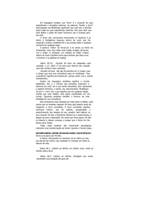 Em linguagem simples, sua "terra" é o conjunto de suas
experiências e situações externas. As palavras "herdar a terra"
mencionadas nas Beatitudes significam que você tem o domínio
sobre todas as suas experiências externas. Isto quer dizer que
você detém o poder de trazer harmonia, paz e sucesso para
sua vida.
A força das montanhas mencionada no Versículo 4 se
refere à Inteligência Suprema dentro de você, que lhe
responde e inspira, revelando-lhe o que precisa saber a qualquer
momento em qualquer lugar.
A palavra "mãos" do Versículo S se refere ao Poder do
Onipotente. Com suas mãos você molda, modela, dá forma,
cria e dirige. É, portanto, um símbolo do Poder Criativo
dentro de você e também serve para lembrar que Deus criou
o Universo e as galáxias do espaço.
Salmo 95:1O: Durante 40 anos me desgostou esta
geração, e eu disse: É um povo que desviou seu coração,
que não conhece meus caminhos.
Durante 40 anos não são 40 períodos de 12 meses, mas
o tempo que leva sua consciência para se manifestar. "Sua
consciência" significa sua maneira de pensar, sentir, crer e aceitar
mentalmente.
Quatro em linguagem simbólica significa o mundo
objetivado. Dez é o número dos princípios masculino e
feminino em você. Um é sua mente consciente. Zero representa
o aspecto feminino, o ventre, seu subconsciente. Multiplique
1O por 4 e terá 4O, o que significa que em qualquer estado
mental que você habitar, será agora manifestado em seu
mundo. Quarenta simboliza também o término de uma
atividade em sua consciência.
Este simbolismo está retratado por toda parte na Bíblia, onde
vemos que os israelitas vagaram 4O anos pelo deserto antes de
chegarem à terra prometida. A terra prometida significa
harmonia interior, paz de espírito, prosperidade e
preenchimento dos desejos de seu coração. Noé habitou na
arca durante 40 dias e finalmente libertou-se e experimentou a
alegria da prece respondida. Diz ainda que Jesus jejuou 40 dias
no deserto e depois começou a pregar que o Reino do Céu
estava para chegar.
Todas estas histórias são meramente psicológicas,
indicando uma transformação da mente. Quando o homem jejua
das velhas idéias e falsas crenças do mundo e se alimenta dasverdades eternas, que são as mesmas ontem, hoje e sempre,
diz-se q ue jejuou por 40 dias.
O desvio mencionado no Versículo 10 se refere ao mau
uso das leis da mente, cujo resultado é o fracasso em todos os
setores da vida.
Salmo 96:1: Cantem ao Senhor um cântico novo; cante ao
Senhor toda a terra.
Salmo 96:2: Cantem ao Senhor, bendigam seu nome;
manifestem sua salvação dia após dia.
 