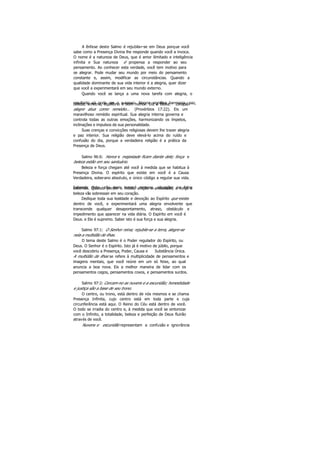 A ênfase deste Salmo é rejubilar-se em Deus porque você
sabe como a Presença Divina lhe responde quando você a invoca.
O nome é a natureza de Deus, que é amor ilimitado e inteligência
infinita e Sua natureza é propensa a responder ao seu
pensamento. Ao conhecer esta verdade, você tem motivo para
se alegrar. Pode mudar seu mundo por meio do pensamento
constante e, assim, modificar as circunstâncias. Quando a
qualidade dominante de sua vida interior é a alegria, quer dizer
que você a experimentará em seu mundo externo.
Quando você se lança a uma nova tarefa com alegria, o
resultado só pode ser o sucesso. Alegria significa harmonia, paz,beleza, simetria, equilíbrio e bom humor. Diz a Bíblia: coração
alegre atua como remédio... (Provérbios 17:22). Eis um
maravilhoso remédio espiritual. Sua alegria interna governa e
controla todas as outras emoções, harmonizando os ímpetos,
inclinações e impulsos de sua personalidade.
Suas crenças e convicções religiosas devem lhe trazer alegria
e paz interior. Sua religião deve elevá-lo acima do ruído e
confusão do dia, porque a verdadeira religião é a prática da
Presença de Deus.
Salmo 96:6: Honra e majestade ficam diante dele; força e
beleza estão em seu santuário.
Beleza e força chegam até você à medida que se habitua à
Presença Divina. O espírito que existe em você é a Causa
Verdadeira, soberano absoluto, e único código a regular sua vida.
Sabendo disto, não mais temerá pessoas, situações ou fatosexternos. Quando perder o medo, aflição e ansiedade, a força e
beleza vão sobressair em seu coração.
Dedique toda sua lealdade e devoção ao Espírito que existe
dentro de você, e experimentará uma alegria envolvente que
transcende qualquer desapontamento, atraso, obstáculo e
impedimento que aparecer na vida diária. O Espírito em você é
Deus. e Ele é supremo. Saber isto é sua força e sua alegria.
Salmo 97:1: O Senhor reina; rejubile-se a terra, alegre-se
nela a multidão de ilhas.
O tema deste Salmo é o Poder regulador do Espírito, ou
Deus. O Senhor é o Espírito. Isto já é motivo de júbilo, porque
você descobriu a Presença, Poder, Causa e Substância Única.
A multidão de ilhas se refere à multiplicidade de pensamentos e
imagens mentais, que você reúne em um só feixe, ao qual
anuncia a boa nova. Eis a melhor maneira de lidar com os
pensamentos cegos, pensamentos coxos, e pensamentos surdos.
Salmo 97:2: Cercam-no as nuvens e a escuridão; honestidade
e justiça são a base de seu trono.
O centro, ou trono, está dentro de nós mesmos e se chama
Presença Infinita, cujo centro está em toda parte e cuja
circunferência está aqui. O Reino do Céu está dentro de você.
O todo se irradia do centro e, à medida que você se sintonizar
com o Infinito, a totalidade, beleza e perfeição de Deus fluirão
através de você.
Nuvens e escuridão representam a confusão e ignorância
 