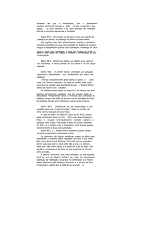reinantes até que a honestidade, com o pensamento
honesto, sentimento honesto e ação correta o governem. Sua
justiça, se você conhecer a lei, será baseada nas verdades
eternas e princípios atemporais e imutáveis.
Salmo 97:5: Os montes se derretem como cera diante da
presença do Senhor, da presença do Senhor da terra inteira.
Isto significa que todo aborrecimento, disputa e problema
(montes) percebido por seus cinco sentidos se fundem de maneira
mágica e desaparecem quando você contempla a Presença de Deus.
Você é aquilo que contempla, e todo seu mundo se funde edissolve num passe de mágica à imagem e semelhança de sua
contemplação.
Salmo 98:1: Cantem ao Senhor um cântico novo, pois ele
fez maravilhas. A vitória proveio de sua destra e do seu braço
sagrado.
Salmo 98:2: O Senhor tornou conhecida sua salvação,
demonstrou abertamente sua honestidade aos olhos dos
idólatras.
A tônica e esclarecimento deste Salmo é o júbilo. O autor
trata, nos Salmos anteriores, de todas as razões pelas quais
você deve se rejubilar pela descoberta de que o Espírito Divino
dentro de você é o seu Salvador.
Os idólatras mencionados no Versículo 2 se referem aos seus
próprios pensamentos negativos, que lhe causam todas as
dificuldades. Pensamentos falsos e errôneos são chamados de
idolatras porque não estão de acordo com as Verdades de Deus.
Os idolatras não são uma referência a outros seres humanos.
Salmo 98:3: Lembrou-se de sua misericórdia e sua
verdade para com a casa de Israel. Todos os confins da
terra viram a salvação de nosso Deus.
A casa de Israel se refere ao "povo do EU SOU", porque
estes reconhecem Deus, ou o EU SOU, como única Presença e
Poder, e recusam terminantemente conceder poderes a
qualquer coisa criada. Todo poder é dado ao Criador, chamado
EU SOU, ou o Espírito Vivo e Onipotente. Você precisa prestar
reconhecimento a Deus, não submissão.
Salmo 99:1: O Senhor reina e tremem os povos. Senta-
se entre os querubins e estremece a terra.
Os querubins são figuras simbólicas usadas na Bíblia para
representar o supremo poder regulador de Deus e Seu amor,
bem como Seus outros atributos. Já foi dito que os querubins
abrem suas asas sobre o local onde está a arca, e a cobrem,
ainda que "não foram vistos; e lá estão até o dia de hoje". Isto
significa a onipresença de Deus na vida espiritual do homem
como um todo.
A palavra "querubim" quer dizer proteção, ou vida sagrada.
Você se une ao Espirito Infinito por meio do pensamento
espiritual, da meditação e da prece. Ao contemplar a si mesmo
sendo observado pela Presença Ofuscante, e o escudo de Deus
envolvendo-o, saberá que se trata de seu querubi m.
 