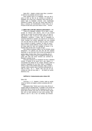 Salmo 99:5: Exaltem o Senhor nosso Deus, e prostrem-
se diante de seu pedestal, pois ele é santo.
Santo significa total ou na totalidade. Tudo que não é
santo se deve ao fato de ser contrário ao princípio da
totalidade, que é Deus Uno e Indivisível. Dê-se conta de seu
próprio lugar na totalidade universal, como manifestação
individual do Espírito. Isto quer que somos todos filhos de
Deus, e vivemos, nos movimentamos e temos nosso ser no
Princípio de Vida Única, que nunca nasceu e nunca morrerá.
Salmo 99:7: Ele lhes falava no pilar enevoado; elesguardavam seu testamento e as ordens que lhes dera.
Trata-se de linguagem simbólica. Ao ler sobre a longa
jornada de hebreus pelo deserto, você vê que ficavam
cobertos por um pilar de nuvens durante o dia e um pilar de
fogo durante a noite. Á terra por onde passavam cheia de
desfiladeiros, precipícios e fossos, onde os agregados às
caravanas facilmente se perdiam. Era costume ter um homem à
frente, montado num camelo, balançando uma vara comprida
com uma lata cheia de carvão em brasa na ponta. A fumaça
que se elevava no deserto, e parecia "um pilar de nuvem",
podia ser vista a grande distância. À noite, o clarão do carvão
em brasa podia ser visto com facilidade no escuro, e as
fagulhas saíam da lata como "um pilar de fogo".
Para milhões de pessoas a Bíblia é um livro fechado, porque
aprenderam a ler palavras que para elas não têm qualquer
significado, ou que lhes soam como se Deus não passasse de um
grande mágico. Einstein disse: "Deus é um cientista, não um
mágico". O fogo à noite se refere à Inteligência Infinita que o
guiará pela noite das trevas humanas aos caminhos da
felicidade e estradas da paz.
Você pode sintonizar-se na "freqüência" do amor e sabedoria
infinitos. O Espírito há de guiá-lo até a paz, alegria e a
concretização dos desejos de seu coração. Aprenda a trilhar os
caminhos inesgotáveis de seu Deus Vivido. A Inteligência
Infinita (o fogo à noite) também pode guiar, dirigir e revelar a
resposta, mesmo quando estiver dormindo profundamente (a
noite da alma)... Eu, o Senhor, farei com que ele me
conheça por meio de uma visão, e lhe falarei em sonhos
(Números 12:6).
CAPÍTULO 14 - Esclarecimentos sobre o Salmo 1OO
Salmo 1OO
Versículos 1 e 2: Festejem o Senhor, todas as nações.
Sirvam ao Senhor com alegria, venham à presença dele com
cânticos.
Shakespeare disse: "Senhor que me dá a vida, dê-me um
coração repleto de agradecimento." A gratidão é uma virtude que
infelizmente falta no mundo de hoje. Agradeça por estar vivo.
Pense alguns minutos como seria se você não tivesse nascido.
Não veria as faces adoráveis de seus entes queridos. Não
saberia o que é o sol, a lua e as estrelas, que Emerson
 