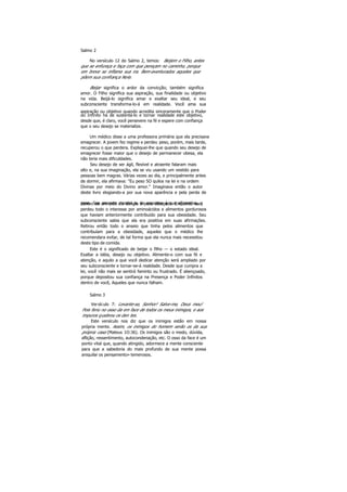 Salmo 2
No versículo 12 do Salmo 2, temos: Beijem o Filho, antes
que se enfureça e faça com que pereçam no caminho, porque
em breve se inflama sua ira. Bem-aventurados aqueles que
põem sua confiança Nele.
Beijar significa o ardor da convicção; também significa
amor. O Filho significa sua aspiração, sua finalidade ou objetivo
na vida. Beijá-lo significa amar e exaltar seu ideal, e seu
subconsciente transforma-lo-á em realidade. Você ama sua
aspiração ou objetivo quando acredita sinceramente que o Poder
do Infinito há de sustentá-lo e tornar realidade este objetivo,
desde que, é claro, você persevere na fé e espere com confiança
que o seu desejo se materialize.
Um médico disse a uma professora primária que ela precisava
emagrecer. A jovem fez regime e perdeu peso, porém, mais tarde,
recuperou o que perdera. Expliquei-lhe que quando seu desejo de
emagrecer fosse maior que o desejo de permanecer obesa, ela
não teria mais dificuldades.
Seu desejo de ser ágil, flexível e atraente falaram mais
alto e, na sua imaginação, ela se viu usando um vestido para
pessoas bem magras. Várias vezes ao dia, e principalmente antes
de dormir, ela afirmava: "Eu peso 5O quilos na lei e na ordem
Divinas por meio do Divino amor." Imaginava então o autor
deste livro elogiando-a por sua nova aparência e pela perda de
peso. Sua imagem mental ia de encontro à sua afirmativa, edentro de um mês ela atingiu o peso desejado. Enquanto isso,
perdeu todo o interesse por aminoácidos e alimentos gordurosos
que haviam anteriormente contribuído para sua obesidade. Seu
subconsciente sabia que ela era positiva em suas afirmações.
Retirou então todo o anseio que tinha pelos alimentos que
contribuíam para a obesidade, aqueles que o médico lhe
recomendara evitar, de tal forma que ela nunca mais necessitou
deste tipo de comida.
Este é o significado de beijar o filho — o estado ideal.
Exaltar a idéia, desejo ou objetivo. Alimente-o com sua fé e
atenção, e aquilo a que você dedicar atenção será ampliado por
seu subconsciente e tornar-se-á realidade. Desde que cumpra a
lei, você não mais se sentirá faminto ou frustrado. É abençoado,
porque depositou sua confiança na Presença e Poder Infinitos
dentro de você, Aqueles que nunca falham.
Salmo 3
Versículo 7: Levante-se, Senhor! Salve-me, Deus meu!
Pois feriu no osso da em face de todos os meus inimigos, e aos
impuros quebrou os den tes.
Este versículo nos diz que os inimigos estão em nossa
própria mente. Assim, os inimigos do homem serão os da sua
própria casa (Mateus 1O:36). Os inimigos são o medo, dúvida,
aflição, ressentimento, autocondenação, etc. O osso da face é um
ponto vital que, quando atingido, adormece a mente consciente
para que a sabedoria do mais profundo de sua mente possa
aniquilar os pensamento» temerosos.
 