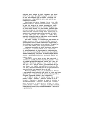 avançada, pouco poderia ser feito. Entretanto, este senhor
decidiu sentar-se por 1O ou 15 minutos, três ou quatro vezes
por dia, principalmente antes de dormir, e imaginar que
conversava com o Espírito Infinito dentro dele, sabendo que
Este era seu Eu Superior.
Ele afirmava com calma: "Obrigado, Pai, por minha visão
perfeita." Continuava desta maneira descontraída e sossegada
até que uma sensação de gratidão dominasse sua mente.
Todas as noites, adormecia com as palavras: "Obrigado, Pai,
por minha visão perfeita", que ele afirmava repetidas vezes
como uma canção de ninar, sabendo que o último conceito
emitido enquanto estivesse acordado ficaria impresso em seu
subconsciente, e seu subconsciente lhe respondeu. Ao final de
um mês, voltou para uma consulta e o médico ficou
abismado, ao lhe contar que sua visão estava normal e que não
eram mais necessários os medicamentos .
Por repetir "Obrigado, Pai" diversas vezes, sua mente e seu
coração se elevaram até o ponto de aceitação. Quando os
pensamentos de medo ou aflição vinham a sua mente durante o
dia, imediatamente os superava com as palavras: "Obrigado, Pai,
por minha visão perfeita", tantas vezes quanto necessárias.
Os portais mencionados do Salmo representam sua mente
consciente, que é a porta de entrada de seu subconsciente.
Os átrios representam seu subconsciente, e quando você vai
dormir com o louvor e exaltação a Deus em sua vida, você está
entrando nesses átrios com louvor. Seu estado mental elevado
provoca a amplificação do bem em seu mundo objetivo, em
todos os setores.Versículo 5: Pois o Senhor é bom; sua misericórdia é
eterna, e sua verdade permanece através das gerações. Creia
na bondade de Deus na terra em que vivemos. Deus e bem são
sinônimos. Misericórdia significa amor, e Deus é amor
ilimit ado; e tod o o amor do mund o - como o amor dos pai s por
seus filhos, o amor à pátria pela qual homens e mulheres dão
suas vidas — todo esse amor não passa de um ligeiro vislumbre do
oceano infinito de amor que existe dentro de você.
A Presença Infinita nunca pune, nunca condena. Punimos
a nós mesmos quando utilizamos mal as leis da mente, por nossa
ignorância, que é o único pecado do Universo e toda punição e
sofrimento infligidos ao homem é mera conseqüência.
A verdade é sempre a mesma ontem, hoje e para
sempre. O amor é Verdade; a alegria é Verdade; a paz é
Verdade, a harmonia é Verdade; a beleza é Verdade; a
abundância é Verdade; a sabedoria é Verdade; a lei e a ordem
Divina são Verdade; a diretriz Divina é Verdade. Em outras
palavras, Deus é a Verdade — atemporal, imutável e sem idade.
Quando você reconhece Deus como Verdade e amor, o resultado é
o agradecimento.
 