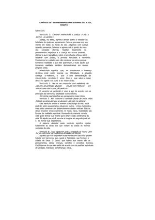CAPÍTULO 15 - Esclarecimentos sobre os Salmos 1O1 a 1O7,
inclusive
Salmo 1O1
Versículo 1: Cantarei misericórdia e justiça; a ele, o
Senhor, eu cantare i.
Justiça, na Bíblia, significa decidir sobre a verdade ou
falsidade de qualquer pensamento. Isto se processa em sua
mente em todas as horas do dia. Julgamos com justiça
quando pensamos, falamos e agimos sob o ponto de vista
das verdades eternas. Rejeitar totalmente os
pensamentos negativos e a crença em outros poderes,
afirmar o que é agradável, nobre e semelhante a Deus, isto é
escolher com justiça, e provoca felicidade e harmonia.
Precisamos ter cuidado para não condenar os outros porque
tornamos realidade o que eles aparentam, e tudo aquilo que
tornamos realidade também demonstramos em nossas
próprias vidas.
Misericórdia significa que, ao instalarmos a Presença
de Deus onde existe doença ou dificuldade, a situação
começa a melhorar, o que é uma demonstração da
misericórdia recebida O amor Divin o que satur a nossa
alma é o agent e da cura e da misericórdia.
Versículo 2: Hei de me comportar com sabedoria, no
caminho da perfeição. Quando virá até mim? Entrarei em
min ha casa com o cora ção perfe ito.
O caminho da perfeição é viver e agir de acordo com os
princípios da harmonia, totalidade e amor Divino.
Em minha casa significa seu pensamento mais íntimo.
Versículo 3: Não colocarei a maldade diante de meus olhos.
Detesto as obras dos que se desviam; isto não me atingirá.
Este versículo ensina a manter o mal longe de nós. Você
pode ler sobre assassinatos, estupros e outros crimes hediondos,
mas pode conservar um distanciamento destas notícias. Não se
deixe envolver emocionalmente. O medo, raiva, hostilidade são
formas de maldade espiritual. Pensando de maneira correta,
você pode treinar sua mente para olhar o lado construtivo da
vida. Só aquilo que você percebe e imagina em segredo pode vir
a se tornar sua experiência.
A palavra detestar neste versículo significa rejeitar
totalmente as obras dos que voltam as costas às eternas
verdades da vida.
Versículo 8: Logo destruirei toda a maldade da nação, pois
hei de exterminar os malfeitores da cidade do Senhor.
Aqueles que não depositam suas mentes em Deus não podem
habitar em harmonia, paz, saúde e felicidade, que formam e
cidade de Deus. O "povo" que habita sua mente são os
pensamentos, idéias, crenças, opiniões e conceitos diversos.
Certifique-se de que eles estão de acordo com os padrões espirituais
de verdade, nobreza e semelhança a Deus.
 