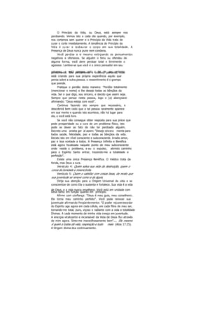 O Princípio da Vida, ou Deus, está sempre nos
perdoando. Vemos isto a cada dia quando, por exemplo,
nos cortamos sem querer e o Princípio da Vida trata de
curar o corte imediatamente. A tendência do Princípio da
Vida é curar e restaurar o corpo em sua totalidade. A
Presença de Deus nunca pune nem condena.
Você perdoa a si mesmo extirpando os pensamentos
negativos e ofensivos. Se alguém o feriu ou ofendeu de
alguma forma, você deve perdoar total e livremente o
agressor. Lembre-se que você é o único pensador em seu
universo, e está sempre sob a lei de seu própriopensamento. Seu pensamento é criativo; portanto, você
está criando para sua própria experiência aquilo que
pensa sobre a outra pessoa. o ressentimento é o grampo
que prende.
Pratique o perdão desta maneira: "Perdôo totalmente
(mencionar o nome) e lhe desejo todas as bênçãos da
vida. Sei o que digo, sou sincero, e decido que assim seja.
Sempre que pensar nesta pessoa, logo o (a) abençoarei
afirmando: "Deus esteja com você".
Continue fazendo isto sempre que necessário, e
descobrirá bem cedo que a tal pessoa raramente aparece
em sua mente e quando isto acontece, não há lugar para
ela, e você está livre.
Se você não consegue obter resposta para sua prece que
pede prosperidade ou a cura de um problema físico, isto
pode se dever ao fato de não ter perdoado alguém.
Decrete uma anistia ger al assim: "Desejo sincera mente para
todos saúde, felicidade, paz e todas as bênçãos da vida.
Decido isto em nível consciente e subconsciente. Irradio amor,
paz e boa vontade a todos. A Presença Infinita e Benéfica
está agora focalizada naquele ponto de meu subconsciente
onde reside o problema, e eu o expulso, abrindo caminho
para o Espírito Santo entrar, trazendo-me a totalidade e
perfeição".
Existe uma única Presença Benéfica. O médico trata da
ferida, mas Deus a cura.
Versículo 4: Quem salva sua vida da destruição, quem o
coroa de bondade e misericórdia.
Versículo 5: Quem o satisfaz com coisas boas, de modo que
sua juventude se renove como a da águia.
Dirija sua atenção para a Origem Universal da vida e se
conscientize de como Ela o sustenta e fortalece. Sua vida é a vida
de Deus, e a vida nunca envelhece. Você está em unidade com
Deus tanto em função quanto em princípio.
Afirme com confiança: "Deus é meu guia, meu conselheiro.
Ele torna meu caminho perfeito". Você pode renovar sua
juventude afirmando freqüentemente: "O poder rejuvenescedor
do Espírito age agora em cada célula, em cada fibra de meu ser,
tornando-me total, puro, viçoso e radiante com a vida e totalidade
Divinas. A cada momento de minha vida cresço em juventude.
A energia vitalizante e incansável da Vida de Deus flui através
de mim agora. Sinto-me maravilhosamente bem".... Ele mesmo
é quem a todos dá vida, respiração e tudo mais (Atos 17:25).
A Origem divina doa continuamente.
 