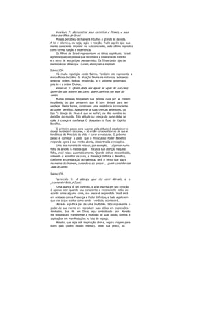 Versículo 7: Demonstrou seus caminhos a Moisés, e seus
feitos aos filhos de Israel.
Moisés percebeu de maneira intuitiva a grande lei da vida.
A lei é cósmica, ou seja, ação e reação. Tudo aquilo que sua
mente consciente imprimir no subconsciente, este último reproduz
como forma, função e experiência.
Os filhos de Israel representam as idéias espirituais. Israel
significa qualquer pessoa que reconhece a soberania do Espírito
e o reino de seu próprio pensamento. Os filhos deste tipo de
mente são as idéias que curam, abençoam e inspiram.
Salmo 1O4
Há muita repetição neste Salmo. Também ele representa a
maravilhosa disciplina da atuação Divina na natureza, indicando
simetria, ordem, beleza, proporção, e o universo governado
pela lei e a ordem Divinas.
Versículo 3: Quem deita nas águas as vigas de sua casa,
quem fax das nuvens seu carro, quem caminha nas asas do
vento.
Muitas pessoas bloqueiam sua própria cura por se crerem
incuráveis, ou por pensarem que é bom demais para ser
verdade. Desta forma, constroem uma resistência inconsciente
ao poder benéfico. Apagam-se a suas crenças anteriores, do
tipo "o desejo de Deus é que se sofra”, ou dão ouvidos às
decisões do mundo. Esta atitude ou crença da parte delas se
opõe à crença e confiança O bloqueiam o fluxo do Espírito
Benéfico.
O primeiro passo para superar esta atitude é estabelecer o
desejo verdadeiro de curar, e só então conscientizar-se de que a
tendência do Princípio da Vida é curar e restaurar. O próximo
passo é começar a pedir que o miraculoso Poder Benéfico
responda agora à sua mente aberta, descontraída e receptiva.
Uma boa maneira de relaxar, por exemplo, é pensar numa
folha de árvore. À medida que focaliza sua atenção naquela
folha, você relaxa automaticamente. Quando estiver descontraído,
relaxado e acreditar na cura, a Presença Infinita e Benéfica,
conforme a comparação do salmista, será o vento que sopra
na mente do homem, curando-o ao passar... quem caminha nas
asas do vento.
Salmo 1O5
Versículo 9: A aliança que fez com Abraão, e o
juramento feito a Isaac.
Uma aliança é um contrato, e a lei inscrita em seu coração
é apenas isto: quando seu consciente e inconsciente estão de
acordo sobre alguma coisa, sua prece é respondida. Você está
em unidade com a Presença e Poder Infinitos, e tudo aquilo em
que crer e que aceitar como sendo verdade, acontecerá.
Abraão significa pai de uma multidão. Isto representa o
poder de sua mente em reproduzir suas idéias em expressões
ilimitadas. Sua fé em Deus, aqui simbolizada por Abraão
lhe possibilitará transformar a multidão de suas idéias, sonhos e
aspirações em manifestações na tela do espaço.
Abraão, que agia sob inspiração divina, seguiu viagem para
outro país (outro estado mental), onde sua prece, ou
 