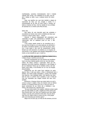 manifestações, aumentou tremendamente. Você é Abraão
viajando pelo mundo, com inabalável fé em Deus, que lhe
deu o desejo ou idéia e que a realizará dentro da ordem
Divina.
Isaac, que significa riso, quer dizer também a alegria do
nascimento de Deus em seu coração e mente. É a
conscientização de ser filho de Deus Vivido e herdeiro de
todas as riquezas de Deus. Você se rejubila em seu privilégio
de expressar-se a si mesmo como filho de Deus.
Salmo 1O6
Este Salmo dá uma descrição geral das oscilações e
inconstância do homem, bem como a constância de Deus, que
é sempre o mesmo ontem, hoje e sempre.
Versículo 7: Nossos antepassados não entenderam suas
maravilhas no Egito, nem relembraram a multidão de sua
misericórdia; meu se rebelaram junto ao mar, o Mar
Vermelho.
Ê seu próprio estado mental ou de consciência que o
traz para fora do Egito ou, em outras palavras, do sofrimento e
da miséria. Consciência significa o seu modo de pensar, sentir,
crer e tudo aquilo a que você dá consentimento mental.
Sempre que você solucionar um problema ou se recuperar de
uma doença, ou de qualquer outra situaçã o desagradável, foi sua
mente, ou sua consciênc ia, que o recobr ou.
O Mar Vermelho representa os distúrbios emocionais oudoenças graves. Você pode caminhar sobre seus medos, dúvidas
e falsas crenças e mantê-los sob seus pés.
Conversei recentemente com uma senhora que acreditava
haver uma força malévola agindo contra ela. Sua vida estava
caótica. Ela estava confusa e apavorada. Disse que lhe
aparecera uma artrite repentina, obrígando-a a usar bengala. A
dor era intolerável. Parece que os remédios contra a dor não
faziam muito efeito, e ela afundava em um mar de emoções
descontroladas.
Expliquei-lhe que não existe força malévola em parte
alguma. Deus é tudo que existe, e Deus é infinitamente bom e
perfeito. Sua mente recebe impressões e, quanto mais Verdade
você absorver, mais totalidade obtém. Isto significa que Deus
está em você, e o exterior não é causativo, o que o nivela por
cima das impressões que chegam através dos seus cinco
sentidos.
Reverencie a Presença Divina que existe dentro de você e
comece a louvar e exaltar a Deus, da maneira como os Salmos
ensinam. É a Presença Divina que cura e o leva por entre as
águas turbulentas de sua mente até a totalidade e paz
interior. Esta senhora fez a seguinte prece:
"Sei que minha mente é um espelho, refletindo sempre aquilo
para que está voltada. Eu volto o espelho de minha mente para
Deus durante todo o dia. Peço com freqüência que Deus esteja
comigo e que Seu amor preencha minha alma. Sua paz satura
todo meu ser. Exalto a Deus no centro de mim, e dou graças
pela cura miraculosa que acontece agora."
Alegro-me em dizer que, ao final de três semanas, ela teve
 