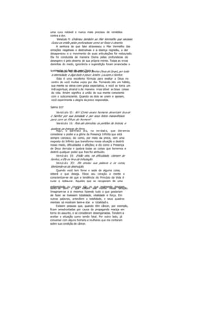 uma cura notável e nunca mais precisou de remédios
contra a dor.
Versículo 9: Ordenou também ao Mar Vermelho que secasse.
Guiou-os então pelas profundezas como se fosse o deserto.
A senhora de que falei atravessou o Mar Vermelho das
emoções negativas e destrutivas e a doença regrediu, a dor
desapareceu e o movimento de suas articulações foi restaurado.
Ela foi conduzida de maneira Divina pelas profundezas do
desespero e pelo deserto de sua própria mente. Todas as ervas
daninhas do medo, ignorância e superstição foram arrancadas e
queimadas no fogo do amor Divin o.Versículo 48: Bendito seja o Senhor Deus de Israel, por toda
a eternidade, e diga todo o povo: Amém. Louvem o Senhor.
Esta é uma excelente fórmula para exaltar a Deus no
centro de você muitas vezes por dia. Tornando isto um hábito,
sua mente se eleva com grata expectativa, e você se torna um
ímã espiritual, atraind o de maneira irresi stível as boas coisas
da vida. Amém significa a união de sua mente consciente
com o subconsciente. Quando os dois se unem e apoiam,
você experimenta a alegria da prece respondida.
Salmo 1O7
Versículo 15: Ah! Como esses homens deveriam louvar
o Senhor por sua bondade e por seus feitos maravilhosos
para com os filhos do homem!
Versículo 16: Pois ele derrubou os portões de bronze, e
quebrou as trancas de ferro.
Aqui, o salmista diz, na verdade, que devemos
considerar o poder e a glória da Presença Infinita que está
sempre conosco; diz como, por meio da prece, vem uma
resposta do Infinito que transforma nossa situação e destrói
nosso medo, dificuldades e aflições; e diz como a Presença
de Deus derruba e quebra todas as coisas que tememos e
destrói qualquer poder que lhes for atribuído.
Versículo 19: Então eles, na dificuldade, clamam ao
Senhor, e Ele os livra da tributação.
Versículo 2O: Ele enviou sua palavra e os curou,
libertando-os da destruição.
Quando você tem fome e sede de alguma coisa,
obterá o que deseja. Eleve seu coração e mente e
conscientize-se de que a tendência do Princípio da Vida é
curar e restaurar. Aqueles que se recuperam de uma
enfermidade ou cirurgia são os que realmente desejamsentir-se bem e que voltam sua mente nessa direção.
Imaginam-se a si mesmos fazendo tudo o que gostariam
de fazer se tivessem totalidade, vitalidade e força. Em
outras palavras, antevêem a totalidade, e seus quadros
mentais só mostram bem-e star e totalidad e.
Existem pessoas que, quando têm câncer, por exemplo,
ficam amedrontadas por causa da propaganda maciça em
torno do assunto, e se consideram desenganadas. Tendem a
aceitar a situação como sendo fatal. Por outro lado, já
conversei com alguns homens e mulheres que me contaram
sobre sua condição de câncer.
 