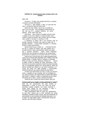 CAPÍTULO 16 - Esclarecimentos sobre os Salmos 1O8 a 118,
inclusive
Salmo 1O8
Versículo 1: Ó Deus, meu coração está firme: eu cantarei
e louvarei, com toda minha glória.
Versículo 5: Seja exaltado, ó Deus, no mais alto dos
céus, e sua glória se eleve por toda a terra.
Glória quer dizer clarão e raio de sol, no sentido de
amor e luz; e luz signi fica a Inteligência Infinita dentro de
nós, que traz luz a qualquer problema. Em outras
palavras, só Ela sabe a resp osta.
Disse Paulo: Pois o homem na verdade, não deve cobrir
a cabeça, por ser ele a imagem e a glória de Deus; mas a
mulher é a glória do homem. Pois o homem não é da mulher,
mas a mulher é do home m. (Coríntios 11:7-8).
A referência ao Salmo 1O8 e aos Coríntios trata do
princípio masculino e feminino que existe em todos nós. O
princípio masculino é nossa mente consciente, e o princípio
feminino é nosso subconsciente.
Quando Paulo diz que a mulher, ou o princípio feminino
em nós, é a glória do homem, quer dizer apenas que o
princípio feminino (nosso subconsciente) reflete tudo aquilo
que o princíp io masculino (nossa mente consciente)
imprime nele. Isto não deve ser tomado em seu sentido literal,
já que todos nós possuímos os princípios masculino e feminino.
Paulo diz que o homem deve usar a cabeça descoberta para
indicar que sua mente está sintonizada com o Infinito e livre das
opiniões falsas, e também aberto e receptivo à inspiração
Divina. Ao rezar, sua mente consciente, chamada de homem
na Bíblia, erradica as atitudes de medo, preconceito e luta.
Entroniza em sua mente consciente a maneira de pensar iluminada,
reta, de racionalidade espiritual. Em outras palavras, habite nas
eternas verdades que existem em sua mente consciente e, ao
ocupar sua mente com estas verdades, o subconsciente
reproduzirá fielmente seu padrão habitual de pensamento.
A mulher que existe dentro de você, ou seja, seu subcons-
ciente, o depósito de suas emoções, deve ser protegida por
sua mente consciente. Seu subconsciente (a mulher) está coberto
pelo homem, o intelecto, a razão e o pensamento de sua mente
consciente, que é o lado r acional, o domínio da escolha.
Lembre-se que a mulher que existe lá dentro, seja você
homem ou mulher, é a emoção, intuição, subjetividade e sensação,permanecendo sempre sujeito do pensamento que se move
sobre ela. Seu subconsciente não pode escolher os
pensamentos, e assim se torna uma vítima da mente
autocrática, egoísta, despótica. Sua mente consciente é
muitas vezes vaidosa em sua ignorância, e polui o
subconsciente, resultando daí o caos e confusão.
Estas características estão em todos nós, independente
do sexo físico. Sempre que se sentir dominado por medos
infundados, ansiedade e falsas crenças, você está intimidando seu
subconsciente no que chamamos de atividade reprovável, e vai
se culpar. De nada adianta culpar o subconsciente, porque ele
exprime o que nele estiver impresso.
 