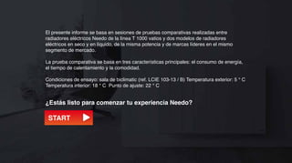 El presente informe se basa en sesiones de pruebas comparativas realizadas entre
radiadores eléctricos Needo de la línea T 1000 vatios y dos modelos de radiadores
eléctricos en seco y en líquido, de la misma potencia y de marcas líderes en el mismo
segmento de mercado.

La prueba comparativa se basa en tres características principales: el consumo de energía,
el tiempo de calentamiento y la comodidad.

Condiciones de ensayo: sala de biclimatic (ref. LCIE 103-13 / B) Temperatura exterior: 5 ° C
Temperatura interior: 18 ° C Punto de ajuste: 22 ° C


¿Estás listo para comenzar tu experiencia Needo?

 START
 