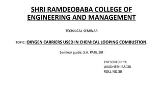 SHRI RAMDEOBABA COLLEGE OF
ENGINEERING AND MANAGEMENT
TECHNICAL SEMINAR
TOPIC: OXYGEN CARRIERS USED IN CHEMICAL LOOPING COMBUSTION.
Seminar guide: S.A. PATIL SIR
PRESENTED BY:
AVADHESH BAGDI
ROLL NO.30
 