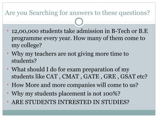 Are you Searching for answers to these questions?
• 12,00,000 students take admission in B-Tech or B.E
programme every year. How many of them come to
my college?
• Why my teachers are not giving more time to
students?
• What should I do for exam preparation of my
students like CAT , CMAT , GATE , GRE , GSAT etc?
• How More and more companies will come to us?
• Why my students placement is not 100%?
• ARE STUDENTS INTRESTED IN STUDIES?
 