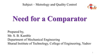 1
Prepared by,
Mr. S. B. Kamble
Department of Mechanical Engineering
Sharad Institute of Technology, College of Engineering, Yadrav
Need for a Comparator
Subject – Metrology and Quality Control
 