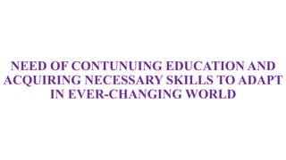 NEED OF CONTUNUING EDUCATION AND
ACQUIRING NECESSARY SKILLS TO ADAPT
IN EVER-CHANGING WORLD
 