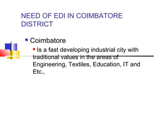 NEED OF EDI IN COIMBATORE
DISTRICT
 Coimbatore
 Is a fast developing industrial city with
traditional values in the areas of
Engineering, Textiles, Education, IT and
Etc.,
 