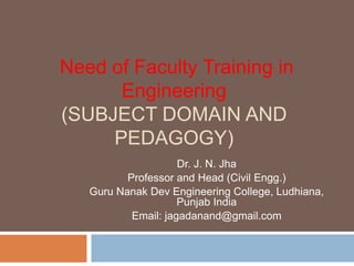 Need of Faculty Training in
Engineering
(SUBJECT DOMAIN AND
PEDAGOGY)
Dr. J. N. Jha
Professor and Head (Civil Engg.)
Guru Nanak Dev Engineering College, Ludhiana,
Punjab India
Email: jagadanand@gmail.com
 