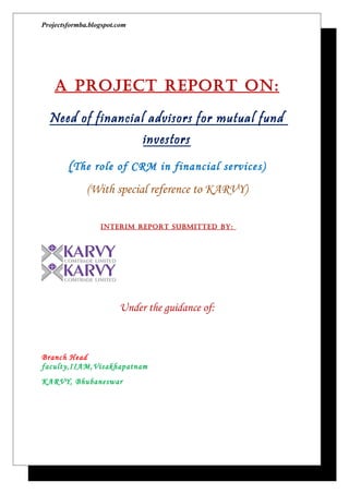 Projectsformba.blogspot.com




    A Project rePort on:

  Need of financial advisors for mutual fund
                              investors
        ( The role of CRM in financial services)
              (With special reference to KARVY)

                  InterIm rePort SUBmItteD BY:




                        Under the guidance of:



Branch Head
faculty,IIAM,Visakhapatnam
KARVY, Bhubaneswar
 