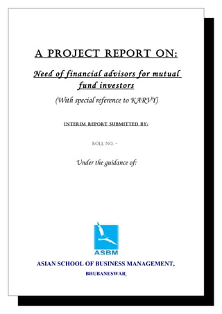 A Project rePort on:

Need of financial advisors for mutual
           fund investors
     (With special reference to KARVY)

       InterIm rePort SUBmItteD BY:



                roll no. -



           Under the guidance of:




ASIAN SCHOOL OF BUSINESS MANAGEMENT,
              BHUBANESWAR
 
