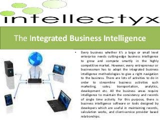 The Integrated Business Intelligence
•

Every business whether it’s a large or small level
enterprise needs cutting-edge business intelligence
to grow and compete smartly in the highly
competitive market. However, every entrepreneur or
businessman has to adopt the integrated business
intelligence methodologies to give a right navigation
to the business. There are lots of activities to do in
order to streamline business activities such
marketing,
sales,
transportation,
analytics,
development etc. All the business areas require
intelligence to maintain the consistency and records
of single time activity. For this purpose, there is
business intelligence software or tools designed by
developers which are useful in maintaining records,
calculation works, and client-service provider based
relationships.

 