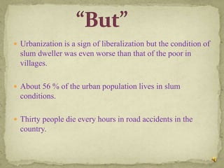  Urbanization is a sign of liberalization but the condition of
  slum dweller was even worse than that of the poor in
  villages.

 About 56 % of the urban population lives in slum
  conditions.

 Thirty people die every hours in road accidents in the
  country.
 