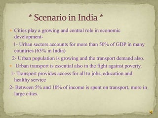  Cities play a growing and central role in economic
   development-
   1- Urban sectors accounts for more than 50% of GDP in many
   countries (65% in India)
  2- Urban population is growing and the transport demand also.
 Urban transport is essential also in the fight against poverty.
 1- Transport provides access for all to jobs, education and
   healthy service
2- Between 5% and 10% of income is spent on transport, more in
   large cities.
 