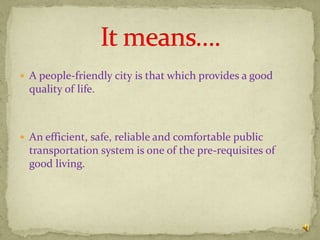  A people-friendly city is that which provides a good
  quality of life.



 An efficient, safe, reliable and comfortable public
  transportation system is one of the pre-requisites of
  good living.
 