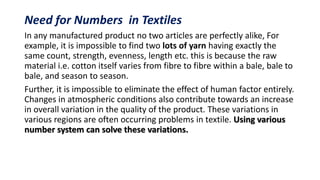 Need for Numbers in Textiles
In any manufactured product no two articles are perfectly alike, For
example, it is impossible to find two lots of yarn having exactly the
same count, strength, evenness, length etc. this is because the raw
material i.e. cotton itself varies from fibre to fibre within a bale, bale to
bale, and season to season.
Further, it is impossible to eliminate the effect of human factor entirely.
Changes in atmospheric conditions also contribute towards an increase
in overall variation in the quality of the product. These variations in
various regions are often occurring problems in textile. Using various
number system can solve these variations.
 