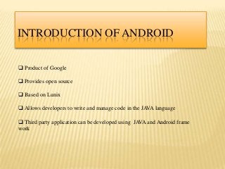 INTRODUCTION OF ANDROID

 Product of Google

 Provides open source

 Based on Lunix

 Allows developers to write and manage code in the JAVA language

 Third party application can be developed using JAVA and Android frame
work
 