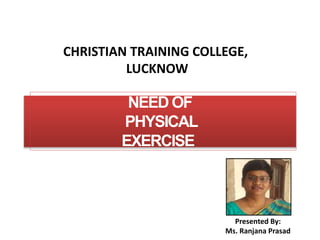 NEED OF
PHYSICAL
EXERCISE
CHRISTIAN TRAINING COLLEGE,
LUCKNOW
Presented By:
Ms. Ranjana Prasad
 