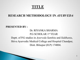 TITLE
RESEARCH METHODOLOGY IN AYURVEDA
PRESENTED BY :
Dr. RIYANKA SHARMA
P.G SCHOLAR 1st YEAR
Deptt. of P.G studies in Ayurveda Samhita and Siddhanta,
Shiva Ayurvedic Medical College and Hospital Chandpur,
Distt. Bilaspur (H.P) 174004.
1
 
