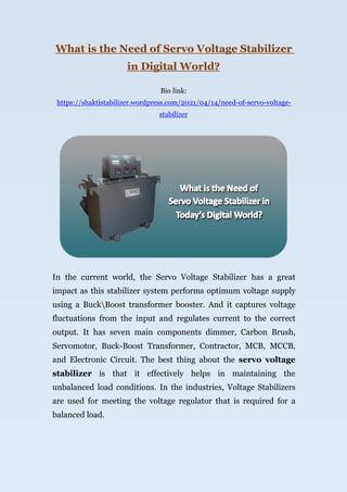 What is the Need of Servo Voltage Stabilizer
in Digital World?
Bio link:
https://shaktistabilizer.wordpress.com/2021/04/14/need-of-servo-voltage-
stabilizer
In the current world, the Servo Voltage Stabilizer has a great
impact as this stabilizer system performs optimum voltage supply
using a BuckBoost transformer booster. And it captures voltage
fluctuations from the input and regulates current to the correct
output. It has seven main components dimmer, Carbon Brush,
Servomotor, Buck-Boost Transformer, Contractor, MCB, MCCB,
and Electronic Circuit. The best thing about the servo voltage
stabilizer is that it effectively helps in maintaining the
unbalanced load conditions. In the industries, Voltage Stabilizers
are used for meeting the voltage regulator that is required for a
balanced load.
 
