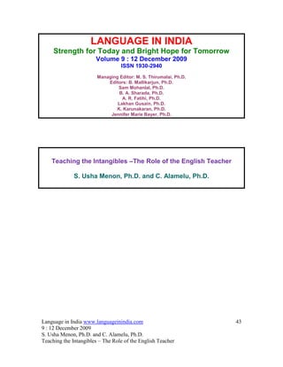 LANGUAGE IN INDIA
     Strength for Today and Bright Hope for Tomorrow
                       Volume 9 : 12 December 2009
                                  ISSN 1930-2940
                        Managing Editor: M. S. Thirumalai, Ph.D.
                            Editors: B. Mallikarjun, Ph.D.
                                Sam Mohanlal, Ph.D.
                                 B. A. Sharada, Ph.D.
                                  A. R. Fatihi, Ph.D.
                                Lakhan Gusain, Ph.D.
                               K. Karunakaran, Ph.D.
                             Jennifer Marie Bayer, Ph.D.




    Teaching the Intangibles –The Role of the English Teacher

              S. Usha Menon, Ph.D. and C. Alamelu, Ph.D.




Language in India www.languageinindia.com                          43
9 : 12 December 2009
S. Usha Menon, Ph.D. and C. Alamelu, Ph.D.
Teaching the Intangibles – The Role of the English Teacher
 