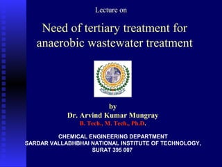 LLeeccttuurree oonn 
Need of tertiary treatment for 
anaerobic wastewater treatment 
by 
Dr. Arvind Kumar Mungray 
B. Tech., M. Tech., Ph.D. 
CHEMICAL ENGINEERING DEPARTMENT 
SARDAR VALLABHBHAI NATIONAL INSTITUTE OF TECHNOLOGY, 
SURAT 395 007 
 