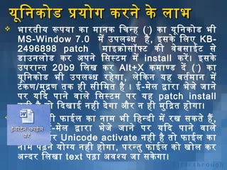 यूनि निकोड प्रयोग करनिे के लाभ




भारतीय रूपया का मानिक िचन्ह ( `) का यूनि निकोड भी
MS-Window 7.0 में उपलब्ध है , इसके िलए KB2496898 patch
माइक्रोसॉफ्ट की विशेबि साईट से
डाउनिलोड कर अर्पनिे िसस्टम में install करें । इसके
उपरान्त 20b9 ​ि लख कर Alt+X कमाण्ड दें ( `) का
यूनि निकोड भी उपलब्ध रहे ग ा , लेि कनि यह विशतर्भम ानि में
टं क ण/मुद्र ण तक ही सीिमत है । ई -मेल द्वारा भेज े जानिे
पर यिद पानिे विशाले िसस्टम पर यह patch install
निही है तो िदखाई निही दे ग ा और नि ही मुि द्रत होगा।
आप िकसी फाईल का निाम भी िहन्दी में रख सकते हैं ,
लेि कनि ई-मेल द्वारा भेज े जानिे पर यिद पानिे विशाले
िसस्टम पर Unicode activate निही है तो फाईल का
निाम पढ़निे योग्य निही होगा, परन्तु फाईल को खोल कर
अर्न्दर िलखा text पढ़ा अर्विशश्य जा सके गा।

 