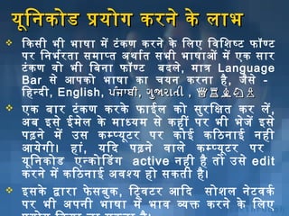 यूनि निकोड प्रयोग करनिे के लाभ


िकसी भी भाषा में टं क ण करनिे के िलए िविशिशिष्‍ट फॉण्ट
पर िनिभर्भर ता समाप्‍त अर्थार्भत सभी भाषाओं में एक सार
टं क ण विशो भी िबिनिा फॉण्ट बिदले, मात्र Language
Bar से आपको भाषा का चयनि करनिा है , जैस े िहन्‍द ी, English, ਪੰਜ ਾਬੀ , ગુજા રાતી , ♕♖♗♘♙



एक बिार टं क ण करके फाईल को सुर िक्षित कर लें ,
अर्बि इसे ईमेल के माध्यम से कहीं पर भी भेज ें इसे
पढ़निे में उस कम्प्यूनट र पर कोई किठिनिाई निही
आयेग ी। हां, यिद पढ़निे विशाले कम्प्यूनट र पर
यूनि निकोड एन्कोिडग active निही है तो उसे edit
करनिे में किठिनिाई अर्विशश्य हो सकती है ।
इसके द्वारा फे सबिुक , िट्विशटर आिद सोशिल निेट विशकर्भ
पर भी अर्पनिी भाषा में भाविश व्यक्त करनिे के िलए



 