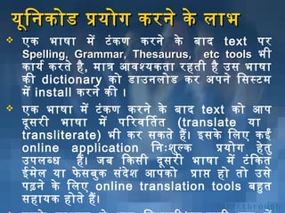 यूनि निकोड प्रयोग करनिे के लाभ




एक भाषा में टं क ण करनिे के

बिाद text पर
Spelling, Grammar, Thesaurus, etc tools भी
कायर्भ करते है , मात्र आविशश्यकता रहती है उस भाषा
की dictionary को डाउनिलोड कर अर्पनिे िसस्टम
में install करनिे की ।
एक भाषा में टं क ण करनिे के बिाद text को आप
दून स री भाषा में पिरविशितत (translate या
transliterate) भी कर सकते हैं । इसके िलए कईं
online application िनिःशिुल् क
प्रयोग हे त ु
उपलब्ध हैं । जबि िकसी दून स री भाषा में टं ि कत
ईमेल या फे सबिुक संदे शि आपको प्राप्त हो तो उसे
पढ़निे के िलए online translation tools बिहुत
सहायक होते हैं ।

 
