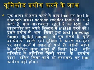 यूनि निकोड प्रयोग करनिे के लाभ


एक भाषा में टं क ण करनिे के बिाद text पर text to
speech अर्थविशा screen reader tools भी कायर्भ
करते है , मात्र आविशश्यकता रहती है उस tool को
डाउनिलोड कर अर्पनिे िसस्टम में install करनिे की ।
इसके प्रयोग से आप िलखा हुआ text (in voice
form) digital sound में सुनि सकते हैं , दृष्ट ि ष्टि
बिािधताथर्भ व्यिक्त इसी सुि विशधा के कारण कम्प्यूनट र
पर कायर्भ करनिें मे सक्षिम हो पाते हैं । अर्ंग्र ेज ी भाषा
के अर्ितिरक्त अर्न्य भाषा में िलखा text यिद
यूनि निकोड के अर्ितिरक्त िकसी फॉण्ट के उपयोग
द्वारा टं ि कत िकया जाये तो सम्भविशतः यह tool
कायर्भर त निही होगा।

 