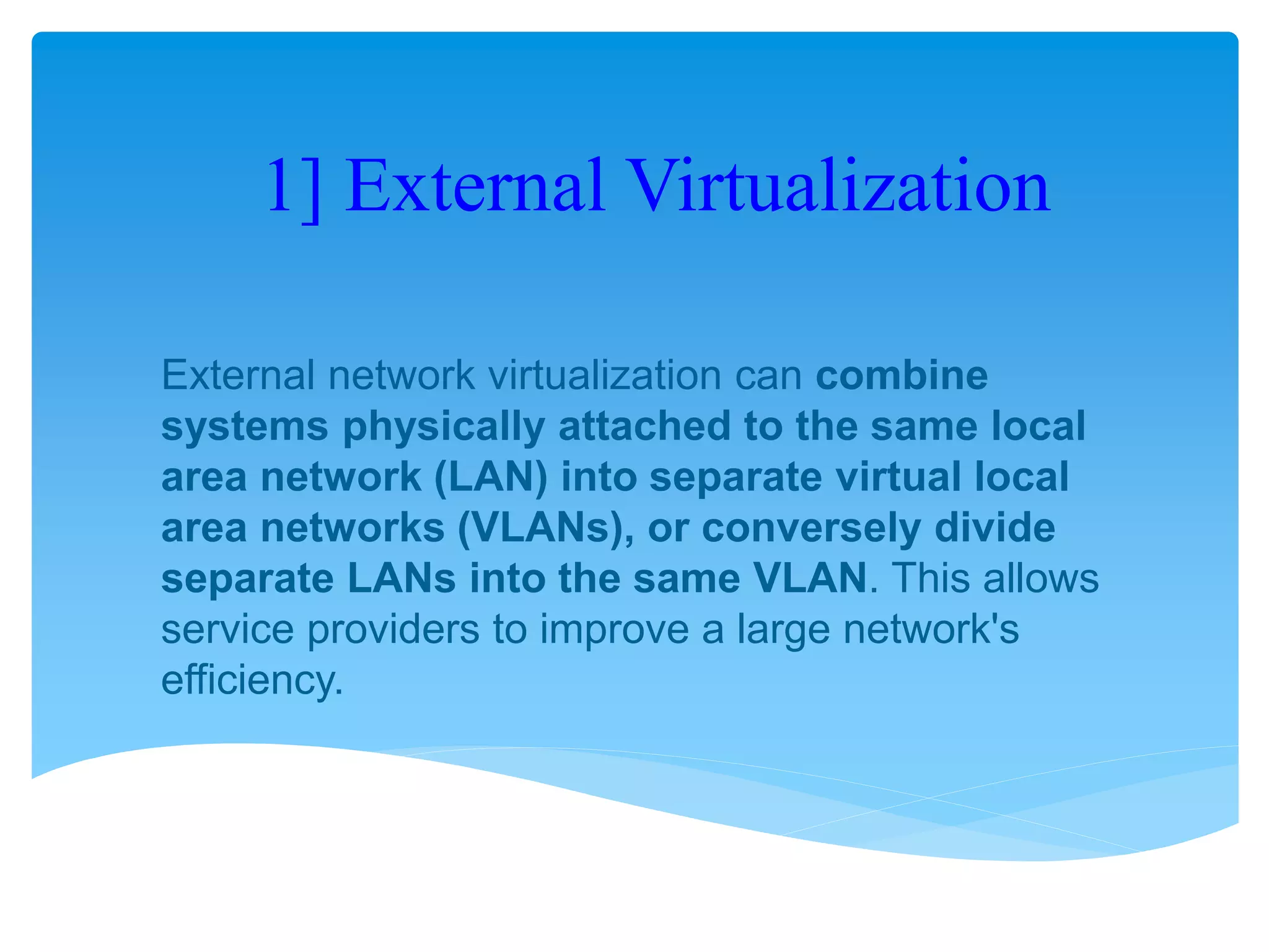 1] External Virtualization
External network virtualization can combine
systems physically attached to the same local
area network (LAN) into separate virtual local
area networks (VLANs), or conversely divide
separate LANs into the same VLAN. This allows
service providers to improve a large network's
efficiency.
 