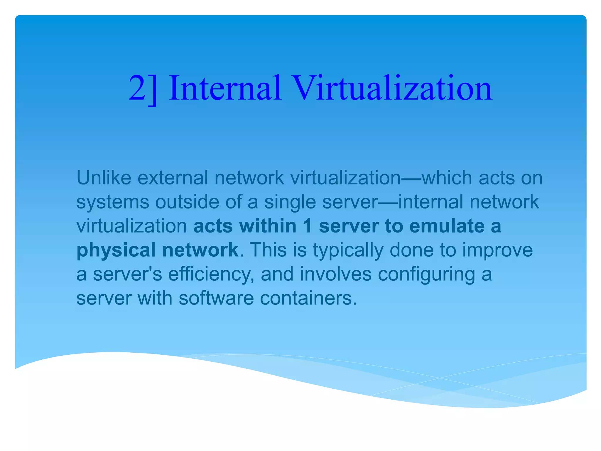 2] Internal Virtualization
Unlike external network virtualization—which acts on
systems outside of a single server—internal network
virtualization acts within 1 server to emulate a
physical network. This is typically done to improve
a server's efficiency, and involves configuring a
server with software containers.
 
