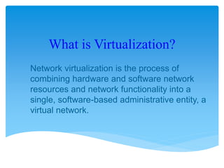 What is Virtualization?
Network virtualization is the process of
combining hardware and software network
resources and network functionality into a
single, software-based administrative entity, a
virtual network.
 