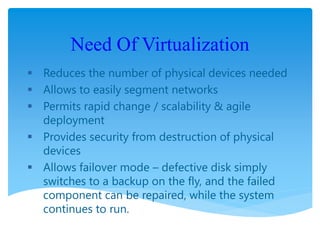 Need Of Virtualization
 Reduces the number of physical devices needed
 Allows to easily segment networks
 Permits rapid change / scalability & agile
deployment
 Provides security from destruction of physical
devices
 Allows failover mode – defective disk simply
switches to a backup on the fly, and the failed
component can be repaired, while the system
continues to run.
 