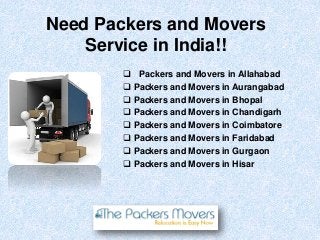 Need Packers and Movers
Service in India!!
 Packers and Movers in Allahabad
 Packers and Movers in Aurangabad
 Packers and Movers in Bhopal
 Packers and Movers in Chandigarh
 Packers and Movers in Coimbatore
 Packers and Movers in Faridabad
 Packers and Movers in Gurgaon
 Packers and Movers in Hisar
 