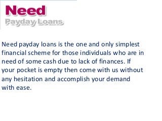 Need payday loans is the one and only simplest
financial scheme for those individuals who are in
need of some cash due to lack of finances. If
your pocket is empty then come with us without
any hesitation and accomplish your demand
with ease.
 