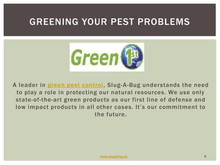 A leader in green pest control, Slug-A-Bug understands the need to play a role in protecting our natural resources. We use only state-of-the-art green products as our first line of defense and low impact products in all other cases. It’s our commitment to the future.www.slugabug.us9Greening your pest problems
