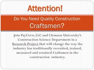 Join PayCrew, LLC and Clemson University’s
Construction Science Department in a
Research Project that will change the way the
industry has traditionally recruited, trained,
measured and retained Craftsmen in the
construction industry.
Do You Need Quality Construction
Craftsmen?
Attention!
 