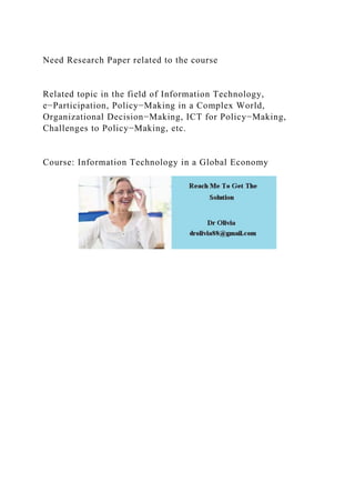Need Research Paper related to the course
Related topic in the field of Information Technology,
e−Participation, Policy−Making in a Complex World,
Organizational Decision−Making, ICT for Policy−Making,
Challenges to Policy−Making, etc.
Course: Information Technology in a Global Economy
 